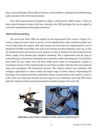 Since, universal bearings with revolute joints have control problems, replacing them by SRJ bearings
makes operation of the robot more functional.

     These three improvements are displayed in Figure 1 within the box “TRIZ in Step 1”. There are
three vertical columns of nodes in this box, referring to the TRIZ principles that can be applied to
resolve the contradictions at that improvement level.


TRIZ in the Second Step

     The second step where TRIZ was applied was the improvement from version 2 (Figure 3) to
version 3 (Figure 4) of the robot. In version 3 of the AssistOn-Wrist robot, aluminum profiles were
used at static bodies for support, while open forearm and wrist rings were implemented for ease of
attachment (d).THK curved slides were used at the forearm pronation/supination open ring, so that
the rotational motion near the base can be realized. In order to minimize the deteriorating dynamic
effects, weight of the dynamic parts should be minimized. This is implemented with the usage of
carbon fiber parts, while motors orientations are reversed for smaller connecting parts. It is desired to
have robust but low weight wrist and motor holder parts, which are comparatively complex to
manufacture because of their inclined surface in more than one plane. Therefore they were produced
using steel prototyping with honeycomb structure. The inclined surfaces were calculated with
workspace optimization in order to obtain the largest range of motion without compromising the
advantages of the optimal dimension optimization (Figure 4).Improvement with respect to version 2
of the robot were using open forearm and wrist rings for easy attachment, and using THK curved
slides for rotational motion in pronation/supination instead of capstan-drive motor (d).




               FIGURE 4. THE THIRD VERSION OF THE ASISTON-WRIST ROBOT


                                                        16                        Copyright © 2012 by ASME
 