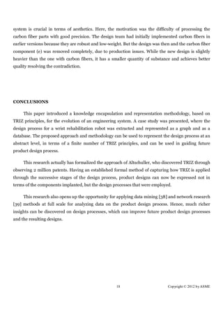 system is crucial in terms of aesthetics. Here, the motivation was the difficulty of processing the
carbon fiber parts with good precision. The design team had initially implemented carbon fibers in
earlier versions because they are robust and low-weight. But the design was then and the carbon fiber
component (e) was removed completely, due to production issues. While the new design is slightly
heavier than the one with carbon fibers, it has a smaller quantity of substance and achieves better
quality resolving the contradiction.




CONCLUSIONS

     This paper introduced a knowledge encapsulation and representation methodology, based on
TRIZ principles, for the evolution of an engineering system. A case study was presented, where the
design process for a wrist rehabilitation robot was extracted and represented as a graph and as a
database. The proposed approach and methodology can be used to represent the design process at an
abstract level, in terms of a finite number of TRIZ principles, and can be used in guiding future
product design process.

     This research actually has formalized the approach of Altschuller, who discovered TRIZ through
observing 2 million patents. Having an established formal method of capturing how TRIZ is applied
through the successive stages of the design process, product designs can now be expressed not in
terms of the components implanted, but the design processes that were employed.

     This research also opens up the opportunity for applying data mining [38] and network research
[39] methods at full scale for analyzing data on the product design process. Hence, much richer
insights can be discovered on design processes, which can improve future product design processes
and the resulting designs.




                                                    18                         Copyright © 2012 by ASME
 