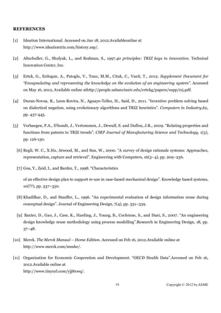 REFERENCES

[1]   Ideation International. Accessed on Jan 18, 2012.Availableonline at
      http://www.ideationtriz.com/history.asp/.

[2]   Altschuller, G., Shulyak, L., and Rodman, S., 1997.40 principles: TRIZ keys to innovation. Technical
      Innovation Center, Inc.

[3]   Ertek, G., Erdogan, A., Patoglu, V., Tunc, M.M., Citak, C., Vanli, T., 2012. Supplement Document for
      “Encapsulating and representing the knowledge on the evolution of an engineering system”. Accessed
      on May 16, 2012, Available online athttp://people.sabanciuniv.edu/ertekg/papers/supp/05.pdf.

[4]   Duran-Novoa, R., Leon-Rovira, N., Aguayo-Tellez, H., Said, D., 2011. “Inventive problem solving based
      on dialectical negation, using evolutionary algorithms and TRIZ heuristics”. Computers in Industry,62,
      pp. 437-445.

[5]   Verhaegen, P.A., D'hondt, J., Vertommen, J., Dewulf, S. and Duflou, J.R., 2009. “Relating properties and
      functions from patents to TRIZ trends”. CIRP Journal of Manufacturing Science and Technology, 1(3),
      pp. 126-130.

  [6] Regli, W. C., X.Hu, Atwood, M., and Sun, W., 2000. “A survey of design rationale systems: Approaches,
      representation, capture and retrieval”. Engineering with Computers, 16(3–4), pp. 209–236.

  [7] Goa, Y., Zeid, I., and Bardez, T., 1998. “Characteristics

      of an effective design plan to support re-use in case-based mechanical design”. Knowledge based systems,
      10(??), pp. 337–350.

  [8] Khadilkar, D., and Stauffer, L., 1996. “An experimental evaluation of design information reuse during
      conceptual design”. Journal of Engineering Design, 7(4), pp. 331–339.

  [9] Baxter, D., Gao, J., Case, K., Harding, J., Young, B., Cochrane, S., and Dani, S., 2007. “An engineering
      design knowledge reuse methodology using process modelling”.Research in Engineering Design, 18, pp.
      37–48.

[10] Merck. The Merck Manual – Home Edition. Accessed on Feb 16, 2012.Available online at
      http://www.merck.com/mmhe/.

[11] Organization for Economic Cooperation and Development. “OECD Health Data”.Accessed on Feb 16,
      2012.Available online at
      http://www.tinyurl.com/yjj8xwq/.


                                                             19                       Copyright © 2012 by ASME
 