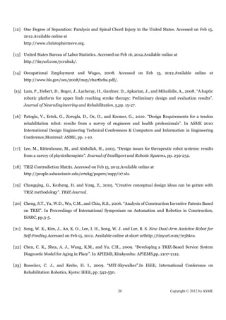 [12] One Degree of Separation: Paralysis and Spinal Chord Injury in the United States. Accessed on Feb 15,
     2012.Available online at
     http://www.christopherreeve.org.

[13] United States Bureau of Labor Statistics. Accessed on Feb 16, 2012.Available online at
     http://tinyurl.com/ycruhuk/.

[14] Occupational Employment and Wages, 2008. Accessed on Feb 15, 2012.Available online at
     http://www.bls.gov/oes/2008/may/chartbcha.pdf/.

[15] Lam, P., Hebert, D., Boger, J., Lacheray, H., Gardner, D., Apkarian, J., and Mihailidis, A., 2008. “A haptic
     robotic platform for upper limb reaching stroke therapy: Preliminary design and evaluation results”.
     Journal of NeuroEngineering and Rehabilitation, 5,pp. 15-27.

[16] Patoglu, V., Ertek, G., Zoroglu, D., Oz, O., and Kremer, G., 2010. “Design Requirements for a tendon
     rehabilitation robot: results from a survey of engineers and health professionals”. In ASME 2010
     International Design Engineering Technical Conferences & Computers and Information in Engineering
     Conference,Montreal: ASME, pp. 1-10.

[17] Lee, M., Rittenhouse, M., and Abdullah, H., 2005. “Design issues for therapeutic robot systems: results
     from a survey of physiotherapists”. Journal of Intelligent and Robotic Systems, pp. 239-252.

[18] TRIZ Contradiction Matrix. Accessed on Feb 15, 2012.Available online at
     http://people.sabanciuniv.edu/ertekg/papers/supp/07.xls.

[19] Changqing, G., Kezheng, H. and Yong, Z., 2005. “Creative conceptual design ideas can be gotten with
     TRIZ methodology”. TRIZ Journal.

[20] Cheng, S.T., Yu, W.D., Wu, C.M., and Chiu, R.S., 2006. “Analysis of Construction Inventive Patents Based
     on TRIZ”. In Proceedings of International Symposium on Automation and Robotics in Construction,
     ISARC, pp.3-5.

[21] Song, W. K., Kim, J., An, K. O., Lee, I. H., Song, W. J. and Lee, B. S. New Dual-Arm Assistive Robot for
     Self-Feeding.Accessed on Feb 15, 2012. Available online at short urlhttp://tinyurl.com/7e3hkvs.

[22] Chen, C. K., Shea, A. J., Wang, K.M., and Yu, C.H., 2009. “Developing a TRIZ-Based Service System
     Diagnostic Model for Aging in Place”. In APIEMS, Kitakyushu: APIEMS,pp. 2107-2112.

[23] Bosecker, C. J., and Krebs, H. I., 2009. “MIT-Skywalker”.In IEEE, International Conference on
     Rehabilitation Robotics, Kyoto: IEEE, pp. 542-550.



                                                          20                            Copyright © 2012 by ASME
 