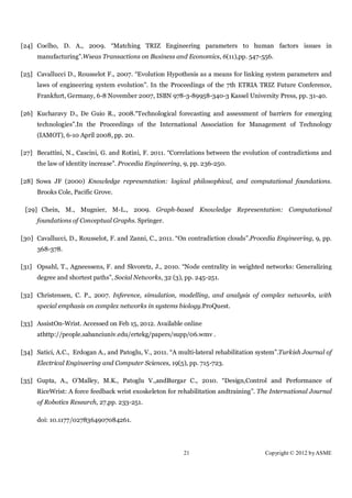 [24] Coelho, D. A., 2009. “Matching TRIZ Engineering parameters to human factors issues in
     manufacturing”.Wseas Transactions on Business and Economics, 6(11),pp. 547-556.

[25] Cavallucci D., Rousselot F., 2007. “Evolution Hypothesis as a means for linking system parameters and
     laws of engineering system evolution”. In the Proceedings of the 7th ETRIA TRIZ Future Conference,
     Frankfurt, Germany, 6-8 November 2007, ISBN 978-3-89958-340-3 Kassel University Press, pp. 31-40.

[26] Kucharavy D., De Guio R., 2008.“Technological forecasting and assessment of barriers for emerging
     technologies”.In the Proceedings of the International Association for Management of Technology
     (IAMOT), 6-10 April 2008, pp. 20.

[27] Becattini, N., Cascini, G. and Rotini, F. 2011. “Correlations between the evolution of contradictions and
     the law of identity increase”. Procedia Engineering, 9, pp. 236-250.

[28] Sowa JF (2000) Knowledge representation: logical philosophical, and computational foundations.
     Brooks Cole, Pacific Grove.

 [29] Chein, M., Mugnier, M-L., 2009. Graph-based Knowledge Representation: Computational
     foundations of Conceptual Graphs. Springer.

[30] Cavallucci, D., Rousselot, F. and Zanni, C., 2011. “On contradiction clouds”.Procedia Engineering, 9, pp.
     368-378.

[31] Opsahl, T., Agneessens, F. and Skvoretz, J., 2010. “Node centrality in weighted networks: Generalizing
     degree and shortest paths”, Social Networks, 32 (3), pp. 245-251.

[32] Christensen, C. P., 2007. Inference, simulation, modelling, and analysis of complex networks, with
     special emphasis on complex networks in systems biology.ProQuest.

[33] AssistOn-Wrist. Accessed on Feb 15, 2012. Available online
     athttp://people.sabanciuniv.edu/ertekg/papers/supp/06.wmv .

[34] Satici, A.C., Erdogan A., and Patoglu, V., 2011. “A multi-lateral rehabilitation system”.Turkish Journal of
     Electrical Engineering and Computer Sciences, 19(5), pp. 715-723.

[35] Gupta, A., O’Malley, M.K., Patoglu V.,andBurgar C., 2010. “Design,Control and Performance of
     RiceWrist: A force feedback wrist exoskeleton for rehabilitation andtraining”. The International Journal
     of Robotics Research, 27,pp. 233-251.

     doi: 10.1177/0278364907084261.




                                                          21                            Copyright © 2012 by ASME
 