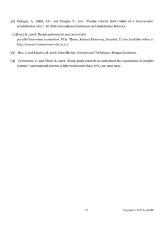 [36] Erdogan, A., Satici, A.C., and Patoglu, V., 2011. “Passive velocity field control of a forearm-wrist
     rehabilitation robot”, In IEEE International Conference on Rehabilitation Robotics.

 [37]Unal, R., 2008. Design optimization and control of a
     parallel lower-arm exoskeleton. M.Sc. Thesis, Sabanci University, Istanbul, Turkey.Available online at
     http://research.sabanciuniv.edu/14271.

[38] Han, J. and Kamber, M. 2006. Data Mining: Concepts and Techniques, Morgan Kaufmann.

[39] Christensen, C. and Albert, R. 2007. “Using graph concepts to understand the organization of complex
     systems”, International Journal of Bifurcation and Chaos, 17(7), pp. 2201-2214.




                                                        22                             Copyright © 2012 by ASME
 
