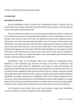 serving as a reference for the design of similar robots.



LITERATURE

Rehabilitation Robotics

     Physical rehabilitation involves exercising and manipulating the body to improve joint and
muscle function [10], and has traditionally been performed by human therapists, who help and direct
patients with repetitive physical movements.

     The costs of health care services are at a steady increase throughout the world. For example, the
cost of medical services alone in US jumped from $961 billion in 2000 to $1,584 trillion in 2007 [11],
showing a 65% increase in those seven years. The demand for and the cost of physical therapy is
increasing as a part of the increased demand for health services. As of 2009, 1,275,000 people in the
United States were living with spinal cord injury alone, requiring physical therapy on hands, limbs
and/or other parts of the body [12]. In 2007, the $600 million share of the US health expenditures
consisted of the aggregate pay to therapists. While the health expenditures are increasing, the number
of therapists in the US stayed the same from 2006 to 2007, and the yearly wage of a therapist has
increased by nearly $8000 [13]. Physical therapists are the second highest paid among all human
therapists, following radiation therapists [14].

     Rehabilitation robots can be extremely useful in the treatment of rehabilitation patients
(Appendix C in the supplement [3]), and hence the design of the robots is significant for the
treatment. Critical design criteria for rehabilitation robot design are safety and ergonomy. The
designed device should enable safe and versatile training while patients are attached to the robot, and
the robot should be compatible with the natural movements of the user. Further constraints on design
include light and compact mechanism with a simple user interface and possible artificial intelligence
capabilities [15]. Design requirements for rehabilitation robots can be collected through interviews
and surveys, and the appropriate analysis of such feedback can provide major insights for the design
process [16]. Technical and nontechnical limitations of available robot systems pertain to the inability
of robots to sense, complete safety of the patients, user centered design, and cost and usability [17].

     In the literature, several robotic devices have been developed to target wrist rehabilitation
exercises, and these are reviewed in Appendix D of the supplement [3].




                                                           4                       Copyright © 2012 by ASME
 