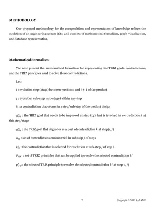 METHODOLOGY

     Our proposed methodology for the encapsulation and representation of knowledge reflects the
evolution of an engineering system (ES), and consists of mathematical formalism, graph visualization,
and database representation.




Mathematical Formalism

     We now present the mathematical formalism for representing the TRIZ goals, contradictions,
and the TRIZ principles used to solve these contradictions.

     Let:

      : evolution step (stage) between versions and + 1 of the product

      : evolution sub-step (sub-stage) within any step

       : a contradiction that occurs in a step/sub-step of the product design

              : the TRIZ goal that needs to be improved at step ( , ), but is involved in contradiction        at
this step/stage

            : the TRIZ goal that degrades as a part of contradiction    at step ( , )

          : set of contradictions encountered in sub-step of step

      ∗
          : the contradiction that is selected for resolution at sub-step of step

                                                                                                        ∗
          ∗   : set of TRIZ principles that can be applied to resolve the selected contradiction

      ∗                                                                             ∗
          ∗   : the selected TRIZ principle to resolve the selected contradiction       at step ( , )




                                                           7                              Copyright © 2012 by ASME
 
