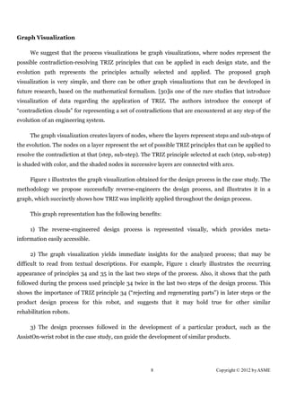 Graph Visualization

     We suggest that the process visualizations be graph visualizations, where nodes represent the
possible contradiction-resolving TRIZ principles that can be applied in each design state, and the
evolution path represents the principles actually selected and applied. The proposed graph
visualization is very simple, and there can be other graph visualizations that can be developed in
future research, based on the mathematical formalism. [30]is one of the rare studies that introduce
visualization of data regarding the application of TRIZ. The authors introduce the concept of
“contradiction clouds” for representing a set of contradictions that are encountered at any step of the
evolution of an engineering system.

     The graph visualization creates layers of nodes, where the layers represent steps and sub-steps of
the evolution. The nodes on a layer represent the set of possible TRIZ principles that can be applied to
resolve the contradiction at that (step, sub-step). The TRIZ principle selected at each (step, sub-step)
is shaded with color, and the shaded nodes in successive layers are connected with arcs.

     Figure 1 illustrates the graph visualization obtained for the design process in the case study. The
methodology we propose successfully reverse-engineers the design process, and illustrates it in a
graph, which succinctly shows how TRIZ was implicitly applied throughout the design process.

     This graph representation has the following benefits:

     1) The reverse-engineered design process is represented visually, which provides meta-
information easily accessible.

     2) The graph visualization yields immediate insights for the analyzed process; that may be
difficult to read from textual descriptions. For example, Figure 1 clearly illustrates the recurring
appearance of principles 34 and 35 in the last two steps of the process. Also, it shows that the path
followed during the process used principle 34 twice in the last two steps of the design process. This
shows the importance of TRIZ principle 34 (“rejecting and regenerating parts”) in later steps or the
product design process for this robot, and suggests that it may hold true for other similar
rehabilitation robots.

     3) The design processes followed in the development of a particular product, such as the
AssistOn-wrist robot in the case study, can guide the development of similar products.




                                                      8                          Copyright © 2012 by ASME
 