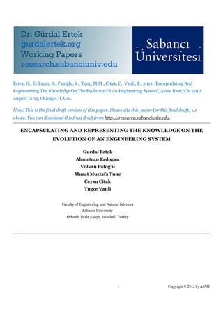 Ertek, G., Erdogan, A., Patoglu, V., Tunç, M.M., Citak, C., Vanli, T., 2012, ‘Encapsulating And
Representing The Knowledge On The Evolution Of An Engineering System’, Asme Idetc/Cie 2012.
August 12-15, Chicago, Il, Usa.

Note: This is the final draft version of this paper. Please cite this paper (or this final draft) as
above. You can download this final draft from http://research.sabanciuniv.edu.

   ENCAPSULATING AND REPRESENTING THE KNOWLEDGE ON THE
                     EVOLUTION OF AN ENGINEERING SYSTEM

                                      Gurdal Ertek
                                  Ahmetcan Erdogan
                                     Volkan Patoglu
                                  Murat Mustafa Tunc
                                       Ceysu Citak
                                       Tugce Vanli


                          Faculty of Engineering and Natural Sciences
                                      Sabancı University
                             Orhanlı Tuzla 34956, Istanbul, Turkey




                                                           1                        Copyright © 2012 by ASME
 