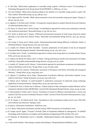 [7]    R. Abu-Taha, “Multi-criteria applications in renewable energy analysis: A literature review,” In Proceedings of
       Technology Management in the Energy Smart World (PICMET) ’11, IEEE, pp. 1-8, 2011.
[8]    J.R. San Cristóbal, “Multi-criteria decision-making in the selection of a renewable energy project in spain: The
       Vikor method,” Renewable Energy, 36, pp. 498-502, 2011.
[9]    N.H. Afgan and M.G. Carvalho, “Multi-criteria assessment of new and renewable energy power plants,” Energy, 27
       (8), pp. 739-755, 2002.
[10]   G. Aghilone, F. De Felice and A. Petrillo, “A Comperative Analysis Based on Analytic Network Process for Selection
       of a Mini Wind Station Plant,” 2011.
[11]   M. Alonso, H. Amaris and C. Alvarez-Ortega, “A multiobjective approach for reactive power planning in networks
       with wind power generation,” Renewable Energy, 37, pp. 180-191, 2011.
[12]   N.Y. Aydin, E. Kentel and S. Duzgun, “GIS-based environmental assessment of wind energy systems for spatial
       planning: A case study from Western Turkey,” Renewable and Sustainable Energy Reviews, 14(1), pp. 364-373,
       2010.
[13]   A.E. Cengiz, Y. Guney and A. Cabuk, (2006). “Determining Renewable Energy Efficiency in Eskisehir, Turkey: A
       GIS Based Solution,” Energy Sources, 2010, pp. 2020-2030.
[14]   A. Azadeh, S.F. Ghaderi and M.R. Nasrollahi, “Location optimization of wind plants in Iran by an integrated
       hierarchical Data Envelopment Analysis,” Renewable Energy, 36, pp. 1621-1631, 2010.
[15]   F. Cavallaro and L. Ciraolo, “A multicriteria approach to evaluate wind energy plants on an Italian island,” Energy
       Policy, 33 (2), pp. 235-244, 2005.
[16]   F. Ardente, M. Beccali, M. Cellura, and V. Lo Brano, “Energy performances and life cycle assessment of an Italian
       wind farm,” Renewable and Sustainable Energy Reviews, 12(1),pp. 200-217, 2008.
[17]   A. Azadeh, S.F. Ghaderi and H. Omrani, “A deterministic approach for performance assessment and optimization
       of power distribution units in Iran,” Energy Policy, 37, pp. 274-280, 2008.
[18]   C.P. Barros and O.S. Antunes, “Performance assessment of Portuguese wind farms: Ownership and managerial
       efficiency,” Energy Policy, 39, pp. 3055-3063, 2011.
[19]   G. Iglesias, P. Castellanos and A. Seijas, “Measurement of productive efficiency with frontier methods: A case
       study for wind farms,” Energy Economics, 32 (5), pp. 1199-1208, 2010.
[20]   J. Burton and K. Hubacek, “Is small beautiful? A multicriteria assessment of small-scale energy technology
       applications in local governments,” Energy Policy, 35 (12), pp. 6402-6412, 2007.
[21]   S. Gattoufi, M. Oral, A. Kumar and A. Reisman, “Content analysis of data envelopment analysis literature and its
       comparison with that of other OR/MS fields,” Journal of the Operational Research Society, 2004a, 55, pp. 911-935.
[22]   A. Emrouznejad, B. Parker and G. Tavares, “Evaluation of research in efficiency and productivity: A survey and
       analysis of the first 30 years of scholarly literature in DEA,” Journal of Socio-Economic Planning Sciences, 42(3),
       pp. 151–157, 2008.
[23]   W. W. Cooper, L. M. Seiford and K. Tone, “Introduction to data envelopment analysis and its uses: With DEA
       solver software and references,” Springer, 2006.
[24]   R. Spence, “Information visualization,” ACM Press, 2001.
[25]   D. A. Keim, “Information visualization and data mining,” IEEE Transactions on Visualization, 2002.
[26]   R. Lengler and M. Eppler, “Towards A Periodic Table of Visualization Methods for Management,” In IASTED
       Proceedings of the Conference on Graphics and Visualization in Engineering (GVE), Florida, USA, 2007.
[27]   D. Wackerly, M. Mendenhall, and R. L. Scheaffer, “Mathematical Statistics with Applications,” Duxbury Press,
       2007.
[28]   J. Han and M. Kamber, “Data mining: concepts and techniques,” Morgan Kaufmann Publishers, 2006.
 