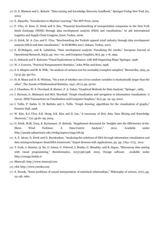 [29]   O. Z. Maimon and L. Rokach. “Data mining and knowledge discovery handbook,” Springer-Verlag New York Inc,
       2005.
[30]   E. Alpaydin, “Introduction to Machine Learning,” The MIT Press, 2009.
[31]   F. Ulus, O. Kose, G. Ertek and S. Sen, “Financial benchmarking of transportation companies in the New York
       Stock Exchange (NYSE) through data envelopment analysis (DEA) and visualization,” In 4th International
       Logistics and Supply Chain Congress, Izmir, Turkey, 2006.
[32]   G. Ertek, M. A. Can, and F. Ulus, “Benchmarking the Turkish apparel retail industry through data envelopment
       analysis (DEA) and data visualization,” In EUROMA 2007, Ankara, Turkey, 2007.
[33]   S. El-Mahgary, and R. Lahdelma, “Data envelopment analysis: Visualizing the results,” European Journal of
       Operational Research, 83(3), pp. 700–710. and Computer Graphics, 8(1), pp. 1–8, 1995.
[34]   G. Deboeck and T. Kohonen “Visual Explorations in Finance: with Self-Organizing Maps,”Springer, 1998.
[35]   W. J. Conover, “Practical Nonparametric Statistics,” John Wiley and Sons, 1998.
[36]   S. S. Shapiro and M. B. Wilk, “An analysis of variance test for normality (complete samples),” Biometrika, 1965, 52
       (3/4), pp. 591-611.
[37]   H. B. Mann and D. R. Whitney, “On a test of whether one of two random variables is stochastically larger than the
       other”, The Annals of Mathematical Statistics, 1947, 18 (1), pp. 50-60.
[38]   J. Chambers, W. S. Cleveland, B. Kleiner, P. A. Tukey, “Graphical Methods for Data Analysis,” Springer , 1983.
[39]   I. Herman, G. Melançon and M.S. Marshall. “Graph visualization and navigation in information visualization: A
       survey. IEEE Transactions on Visualization and Computer Graphics,” 6(1), pp. 24–43, 2000.
[40]   I. Tollis, P. Eades, G. Di Battista and L. Tollis. “Graph drawing: algorithms for the visualization of graphs,”
       Prentice Hall, 1998.
[41]   W. Kim, B.J. Choi, E.K. Hong, S.K. Kim and D. Lee, “A taxonomy of dirty data. Data Mining and Knowledge
       Discovery,” 7(1). pp.81–99, 2003.
[42]   G, Ertek, M.M. Tunç, E. Kurtaraner, D. Kebude, “Supplement document for ‘Insights into the Efficiencies of On-
       Shore       Wind          Turbines:    A       Data-Centric       Analysis’,”     2012.      Available       under
       http://people.sabanciuniv.edu/ertekg/papers/supp/08.zip
[43]   A. E. Akcay, G. Ertek and G. Buyukozkan, “Analyzing the solutions of DEA through information visualization and
       data mining techniques: SmartDEA framework,” Expert Systems with Applications, 39, pp. 7763–7775, 2012.
[44]   T. Curk, J. Demšar, Q. Xu, G. Leban, U. Petrovič, I. Bratko, G. Shaulsky, and B. Zupan. “Microarray data mining
       with visual programming,” Bioinformatics. 21(3):396-398. 2005. Orange software                   available under
       http://orange.biolab.si
[45]   Miner3D. http://www.miner3d.com
[46]   yEd. http://www.yworks.com
[47]   S. Nowak, “Some problems of causal interpretation of statistical relationships,” Philosophy of science, 27(1), pp.
       23–38, 1960.
 