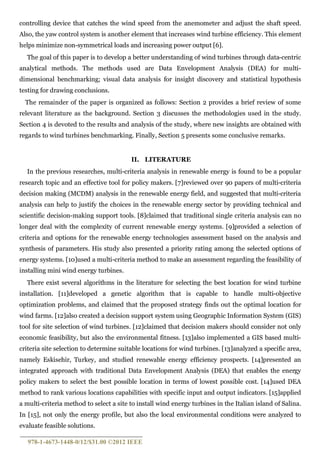 controlling device that catches the wind speed from the anemometer and adjust the shaft speed.
Also, the yaw control system is another element that increases wind turbine efficiency. This element
helps minimize non-symmetrical loads and increasing power output [6].
  The goal of this paper is to develop a better understanding of wind turbines through data-centric
analytical methods. The methods used are Data Envelopment Analysis (DEA) for multi-
dimensional benchmarking; visual data analysis for insight discovery and statistical hypothesis
testing for drawing conclusions.
  The remainder of the paper is organized as follows: Section 2 provides a brief review of some
relevant literature as the background. Section 3 discusses the methodologies used in the study.
Section 4 is devoted to the results and analysis of the study, where new insights are obtained with
regards to wind turbines benchmarking. Finally, Section 5 presents some conclusive remarks.


                                         II. LITERATURE
  In the previous researches, multi-criteria analysis in renewable energy is found to be a popular
research topic and an effective tool for policy makers. [7]reviewed over 90 papers of multi-criteria
decision making (MCDM) analysis in the renewable energy field, and suggested that multi-criteria
analysis can help to justify the choices in the renewable energy sector by providing technical and
scientific decision-making support tools. [8]claimed that traditional single criteria analysis can no
longer deal with the complexity of current renewable energy systems. [9]provided a selection of
criteria and options for the renewable energy technologies assessment based on the analysis and
synthesis of parameters. His study also presented a priority rating among the selected options of
energy systems. [10]used a multi-criteria method to make an assessment regarding the feasibility of
installing mini wind energy turbines.
  There exist several algorithms in the literature for selecting the best location for wind turbine
installation. [11]developed a genetic algorithm that is capable to handle multi-objective
optimization problems, and claimed that the proposed strategy finds out the optimal location for
wind farms. [12]also created a decision support system using Geographic Information System (GIS)
tool for site selection of wind turbines. [12]claimed that decision makers should consider not only
economic feasibility, but also the environmental fitness. [13]also implemented a GIS based multi-
criteria site selection to determine suitable locations for wind turbines. [13]analyzed a specific area,
namely Eskisehir, Turkey, and studied renewable energy efficiency prospects. [14]presented an
integrated approach with traditional Data Envelopment Analysis (DEA) that enables the energy
policy makers to select the best possible location in terms of lowest possible cost. [14]used DEA
method to rank various locations capabilities with specific input and output indicators. [15]applied
a multi-criteria method to select a site to install wind energy turbines in the Italian island of Salina.
In [15], not only the energy profile, but also the local environmental conditions were analyzed to
evaluate feasible solutions.

   978-1-4673-1448-0/12/$31.00 ©2012 IEEE
 