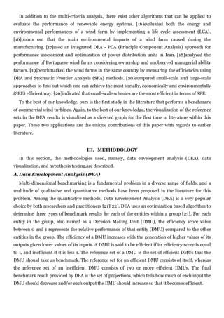 In addition to the multi-criteria analysis, there exist other algorithms that can be applied to
evaluate the performance of renewable energy systems. [16]evaluated both the energy and
environmental performances of a wind farm by implementing a life cycle assessment (LCA).
[16]points out that the main environmental impacts of a wind farm caused during the
manufacturing. [17]used an integrated DEA - PCA (Principle Component Analysis) approach for
performance assessment and optimization of power distribution units in Iran. [18]analyzed the
performance of Portuguese wind farms considering ownership and unobserved managerial ability
factors. [19]benchmarked the wind farms in the same country by measuring the efficiencies using
DEA and Stochastic Frontier Analysis (SFA) methods. [20]compared small-scale and large-scale
approaches to find out which one can achieve the most socially, economically and environmentally
(SEE) efficient way. [20]indicated that small-scale schemes are the most efficient in terms of SEE.
   To the best of our knowledge, ours is the first study in the literature that performs a benchmark
of commercial wind turbines. Again, to the best of our knowledge, the visualization of the reference
sets in the DEA results is visualized as a directed graph for the first time in literature within this
paper. These two applications are the unique contributions of this paper with regards to earlier
literature.


                                      III. METHODOLOGY
   In this section, the methodologies used, namely, data envelopment analysis (DEA), data
visualization, and hypothesis testing,are described.
A. Data Envelopment Analysis (DEA)
   Multi-dimensional benchmarking is a fundamental problem in a diverse range of fields, and a
multitude of qualitative and quantitative methods have been proposed in the literature for this
problem. Among the quantitative methods, Data Envelopment Analysis (DEA) is a very popular
choice by both researchers and practitioners [21][22]. DEA uses an optimization based algorithm to
determine three types of benchmark results for each of the entities within a group [23]. For each
entity in the group, also named as a Decision Making Unit (DMU), the efficiency score value
between 0 and 1 represents the relative performance of that entity (DMU) compared to the other
entities in the group. The efficiency of a DMU increases with the generation of higher values of its
outputs given lower values of its inputs. A DMU is said to be efficient if its efficiency score is equal
to 1, and inefficient if it is less 1. The reference set of a DMU is the set of efficient DMUs that the
DMU should take as benchmark. The reference set for an efficient DMU consists of itself, whereas
the reference set of an inefficient DMU consists of two or more efficient DMUs. The final
benchmark result provided by DEA is the set of projections, which tells how much of each input the
DMU should decrease and/or each output the DMU should increase so that it becomes efficient.
 