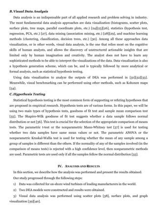 B. Visual Data Analysis
  Data analysis is an indispensable part of all applied research and problem solving in industry.
The most fundamental data analysis approaches are data visualization (histograms, scatter plots,
surface plots, tree maps, parallel coordinate plots, etc.) [24][25][26], statistics (hypothesis test,
regression, PCA, etc.) [27], data mining (association mining, etc.) [28][29], and machine learning
methods (clustering, classification, decision trees, etc.) [30]. Among all these approaches data
visualization, or in other words, visual data analysis, is the one that relies most on the cognitive
skills of human analysts, and allows the discovery of unstructured actionable insights that are
limited only by human imagination and creativity. The analyst does not have to learn any
sophisticated methods to be able to interpret the visualizations of the data. Data visualization is also
a hypothesis generation scheme, which can be, and is typically followed by more analytical or
formal analysis, such as statistical hypothesis testing.
  Using data visualization to analyze the outputs of DEA was performed in [31][32][33].
Meanwhile, visual benchmarking can be performed using other methods, such as Kohonen maps
[34].
C. Hypothesis Testing
  Statistical hypothesis testing is the most common form of supporting or refuting hypotheses that
are proposed in empirical research. Hypothesis tests are of various forms. In this paper, we will be
using two main types of hypothesis tests, goodness of fit test and sample mean comparison test
[35]. The Shapiro-Wilk goodness of fit test suggests whether a data sample follows normal
distribution or not [36]. This test is crucial for the selection of the appropriate comparison of means
tests. The parametric t-test or the nonparametric Mann-Whitney test [37] is used for testing
whether two data samples have same mean values or not. The parametric ANOVA or the
nonparametric Kruskal-Wallis test is used for testing whether the mean of any sample among a
group of samples is different than the others. If the normality of any of the samples involved (in the
comparison of means tests) is rejected with a high confidence level, then nonparametric methods
are used. Parametric tests are used only if all the samples follow the normal distribution [35].


                                    IV. ANALYSIS AND RESULTS
  In this section, we describe how the analysis was performed and present the results obtained.
  Our study progressed through the following steps:
  1)    Data was collected for on-shore wind turbines of leading manufacturers in the world.
  2) Two DEA models were constructed and results were obtained.
  3) Visual data analysis was performed using scatter plots [38], surface plots, and graph
visualization [39][40].
 