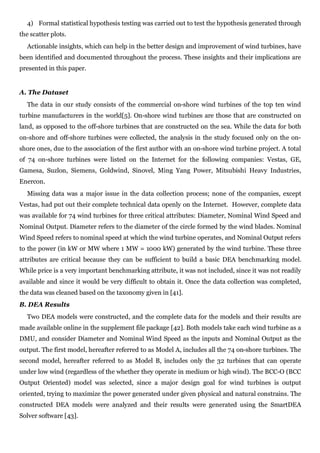 4) Formal statistical hypothesis testing was carried out to test the hypothesis generated through
the scatter plots.
  Actionable insights, which can help in the better design and improvement of wind turbines, have
been identified and documented throughout the process. These insights and their implications are
presented in this paper.


A. The Dataset
  The data in our study consists of the commercial on-shore wind turbines of the top ten wind
turbine manufacturers in the world[5]. On-shore wind turbines are those that are constructed on
land, as opposed to the off-shore turbines that are constructed on the sea. While the data for both
on-shore and off-shore turbines were collected, the analysis in the study focused only on the on-
shore ones, due to the association of the first author with an on-shore wind turbine project. A total
of 74 on-shore turbines were listed on the Internet for the following companies: Vestas, GE,
Gamesa, Suzlon, Siemens, Goldwind, Sinovel, Ming Yang Power, Mitsubishi Heavy Industries,
Enercon.
  Missing data was a major issue in the data collection process; none of the companies, except
Vestas, had put out their complete technical data openly on the Internet. However, complete data
was available for 74 wind turbines for three critical attributes: Diameter, Nominal Wind Speed and
Nominal Output. Diameter refers to the diameter of the circle formed by the wind blades. Nominal
Wind Speed refers to nominal speed at which the wind turbine operates, and Nominal Output refers
to the power (in kW or MW where 1 MW = 1000 kW) generated by the wind turbine. These three
attributes are critical because they can be sufficient to build a basic DEA benchmarking model.
While price is a very important benchmarking attribute, it was not included, since it was not readily
available and since it would be very difficult to obtain it. Once the data collection was completed,
the data was cleaned based on the taxonomy given in [41].
B. DEA Results
  Two DEA models were constructed, and the complete data for the models and their results are
made available online in the supplement file package [42]. Both models take each wind turbine as a
DMU, and consider Diameter and Nominal Wind Speed as the inputs and Nominal Output as the
output. The first model, hereafter referred to as Model A, includes all the 74 on-shore turbines. The
second model, hereafter referred to as Model B, includes only the 32 turbines that can operate
under low wind (regardless of the whether they operate in medium or high wind). The BCC-O (BCC
Output Oriented) model was selected, since a major design goal for wind turbines is output
oriented, trying to maximize the power generated under given physical and natural constrains. The
constructed DEA models were analyzed and their results were generated using the SmartDEA
Solver software [43].
 