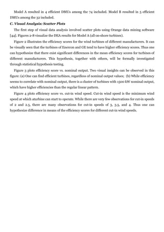 Model A resulted in 4 efficient DMUs among the 74 included. Model B resulted in 5 efficient
DMUs among the 32 included.
C. Visual Analysis: Scatter Plots
  The first step of visual data analysis involved scatter plots using Orange data mining software
[44]. Figures 2-8 visualize the DEA results for Model A (all on-shore turbines).
  Figure 2 illustrates the efficiency scores for the wind turbines of different manufacturers. It can
be visually seen that the turbines of Enercon and GE tend to have higher efficiency scores. Thus one
can hypothesize that there exist significant differences in the mean efficiency scores for turbines of
different manufacturers. This hypothesis, together with others, will be formally investigated
through statistical hypothesis testing.
  Figure 3 plots efficiency score vs. nominal output. Two visual insights can be observed in this
figure: (a) One can find efficient turbines, regardless of nominal output values; (b) While efficiency
seems to correlate with nominal output, there is a cluster of turbines with 1500 kW nominal output,
which have higher efficiencies than the regular linear pattern.
  Figure 4 plots efficiency score vs. cut-in wind speed. Cut-in wind speed is the minimum wind
speed at which aturbine can start to operate. While there are very few observations for cut-in speeds
of 2 and 2.5, there are many observations for cut-in speeds of 3, 3.5, and 4. Thus one can
hypothesize difference in means of the efficiency scores for different cut-in wind speeds.
 