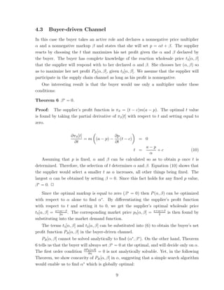 4.3    Buyer-driven Channel
In this case the buyer takes an active role and declares a nonnegative price multiplier
α and a nonnegative markup β and states that she will set p = αt + β. The supplier
reacts by choosing the t that maximizes his net proﬁt given the α and β declared by
the buyer. The buyer has complete knowledge of the reaction wholesale price t3 [α, β]
that the supplier will respond with to her declared α and β. She chooses her (α, β) so
as to maximize her net proﬁt PB [α, β], given t3 [α, β]. We assume that the supplier will
participate in the supply chain channel as long as his proﬁt is nonnegative.
   One interesting result is that the buyer would use only a multiplier under these
conditions:

Theorem 6 β ∗ = 0.

Proof: The supplier’s proﬁt function is πS = (t − c)m(a − p). The optimal t value
is found by taking the partial derivative of πS [t] with respect to t and setting equal to
zero.


                    ∂πS [t]              ∂p
                            = m (a − p) − (t − c)         = 0
                     ∂t                  ∂t
                                                            a−p
                                                       t =        +c               (10)
                                                              α
    Assuming that p is ﬁxed, α and β can be calculated so as to obtain p once t is
determined. Therefore, the selection of t determines α and β. Equation (10) shows that
the supplier would select a smaller t as α increases, all other things being ﬁxed. The
largest α can be obtained by setting β = 0. Since this fact holds for any ﬁxed p value,
β ∗ = 0. ✷
     Since the optimal markup is equal to zero (β ∗ = 0) then P (α, β) can be optimized
with respect to α alone to ﬁnd α∗ . By diﬀerentiating the supplier’s proﬁt function
with respect to t and setting it to 0, we get the supplier’s optimal wholesale price
t3 [α, β] = a+αc−β . The corresponding market price p3 [α, β] = a+αc+β is then found by
              2α                                                   2
substituting into the market demand function.
   The terms t3 [α, β] and t3 [α, β] can be substituted into (6) to obtain the buyer’s net
proﬁt function PB [α, β] in the buyer-driven channel.
    PB [α, β] cannot be solved analytically to ﬁnd (α∗ , β ∗). On the other hand, Theorem
6 tells us that the buyer will always set β ∗ = 0 at the optimal, and will decide only on α.
The ﬁrst order condition ∂PB [α,0] = 0 is not analytically solvable. Yet, in the following
                               ∂α
Theorem, we show concavity of PB [α, β] in α, suggesting that a simple search algorithm
would enable us to ﬁnd α∗ which is globally optimal:

                                             9
 