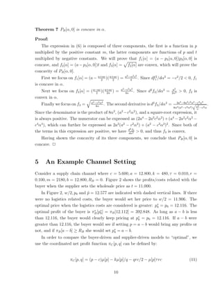 Theorem 7 PB [α, 0] is concave in α.

Proof:
   The expression in (6) is composed of three components, the ﬁrst is a function in p
multiplied by the positive constant m, the latter components are functions of p and t
multiplied by negative constants. We will prove that f1 [α] = (a − p3 [α, 0])p3[α, 0] is
concave, and f2 [α] = (a − p3 [α, 0])t and f3 [α] = f2 [α] are convex, which will prove the
concavity of PB [α, 0].
                                                           a2 −α2 c2
    First we focus on f1 [α] = (a − a+αc )( a+αc ) =
                                      2       2                4
                                                                     .   Since df1 /dα2 = −c2 /2 < 0, f1
                                                                                 2

is concave in α.
                                                        a2 −c2 α2                           a2
   Next we focus on f2 [α] = ( a−αc )( a+αc ) =
                                 2      2α                 4α
                                                                  .   Since d2 f2 /dα2 =   2α3
                                                                                                  > 0, f2 is
convex in α.
                                 a2 −c2 α2                                                       3a4 −6a2 c2 α2 −c4 α4
    Finally we focus on f3 =        4α
                                           .   The second derivative is d2 f3 /dα2 =                          !
                                                                                                                a2
                                                                                                                           .
                                                                                            8α3 (a2 −c2 α2 )    α
                                                                                                                   −c2 α
Since the denominator is the product of 8α2 , (a2 −c2 α2 ), and a square-root expression, it
is always positive. The numerator can be expressed as (2a4 − 2a2 c2 α2 ) + (a4 − 2a2 c2 α2 −
c4 α4 ), which can further be expressed as 2a2 (a2 − c2 α2 ) + (a2 − c2 α2 )2 . Since both of
                                                     2
the terms in this expression are positive, we have d f23 > 0, and thus f3 is convex.
                                                    dα
   Having shown the concavity of its three components, we conclude that PB [α, 0] is
concave. ✷



5     An Example Channel Setting
Consider a supply chain channel where c = 5.600, a = 12.800, k = 480, τ = 0.010, r =
0.100, m = 2180, b = 12.800, RB = 0. Figure 2 shows the proﬁts/costs related with the
buyer when the supplier sets the wholesale price as t = 11.000.
   In Figure 2, w/2, p0 and p = 12.577 are indicated with dashed vertical lines. If there
                             ˜
were no logistics related costs, the buyer would set her price to w/2 = 11.906. The
optimal price when the logistics costs are considered is greater: p∗ = p0 = 12.116. The
                                                                   0
optimal proﬁt of the buyer is πB [p∗ ] = πB [12.112] = 392.848. As long as a − b is less
                                 ∗
                                    0
than 12.116, the buyer would clearly keep pricing at p∗ = p0 = 12.116. If a − b were
                                                         0
greater than 12.116, the buyer would see if setting p = a − b would bring any proﬁts or
not, and if πB [a − b] ≥ RB she would set p∗ = a − b.
                                           0
   In order to compare the buyer-driven and supplier-driven models to “optimal”, we
use the coordinated net proﬁt function πC [p, q] can be deﬁned by:


                    πC [p, q] = (p − c)µ[p] − kµ[p]/q − qrc/2 − µ[p]τ rc                                   (11)

                                                   10
 