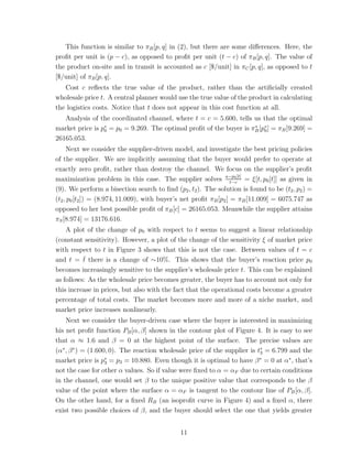 This function is similar to πB [p, q] in (2), but there are some diﬀerences. Here, the
proﬁt per unit is (p − c), as opposed to proﬁt per unit (t − c) of πB [p, q]. The value of
the product on-site and in transit is accounted as c [$/unit] in πC [p, q], as opposed to t
[$/unit] of πB [p, q].
   Cost c reﬂects the true value of the product, rather than the artiﬁcially created
wholesale price t. A central planner would use the true value of the product in calculating
the logistics costs. Notice that t does not appear in this cost function at all.
   Analysis of the coordinated channel, where t = c = 5.600, tells us that the optimal
market price is p∗ = p0 = 9.269. The optimal proﬁt of the buyer is πB [p∗ ] = πB [9.269] =
                 0
                                                                    ∗
                                                                        0
26165.053.
     Next we consider the supplier-driven model, and investigate the best pricing policies
of the supplier. We are implicitly assuming that the buyer would prefer to operate at
exactly zero proﬁt, rather than destroy the channel. We focus on the supplier’s proﬁt
maximization problem in this case. The supplier solves a−p0 [t] = ξ[t, p0 [t]] as given in
                                                                   t−c
(9). We perform a bisection search to ﬁnd (p2 , t2 ). The solution is found to be (t2 , p2 ) =
(t2 , p0 [t2 ]) = (8.974, 11.009), with buyer’s net proﬁt πB [p2 ] = πB [11.009] = 6075.747 as
opposed to her best possible proﬁt of πB [c] = 26165.053. Meanwhile the supplier attains
πS [8.974] = 13176.616.
    A plot of the change of p0 with respect to t seems to suggest a linear relationship
(constant sensitivity). However, a plot of the change of the sensitivity ξ of market price
with respect to t in Figure 3 shows that this is not the case. Between values of t = c
and t = t there is a change of ∼10%. This shows that the buyer’s reaction price p0
          ¯
becomes increasingly sensitive to the supplier’s wholesale price t. This can be explained
as follows: As the wholesale price becomes greater, the buyer has to account not only for
this increase in prices, but also with the fact that the operational costs become a greater
percentage of total costs. The market becomes more and more of a niche market, and
market price increases nonlinearly.
    Next we consider the buyer-driven case where the buyer is interested in maximizing
his net proﬁt function PB [α, β] shown in the contour plot of Figure 4. It is easy to see
that α ≈ 1.6 and β = 0 at the highest point of the surface. The precise values are
(α∗ , β ∗ ) = (1.600, 0). The reaction wholesale price of the supplier is t∗ = 6.799 and the
                                                                           3
market price is p3 = p3 = 10.880. Even though it is optimal to have β = 0 at α∗ , that’s
                    ∗                                                      ∗

not the case for other α values. So if value were ﬁxed to α = αF due to certain conditions
in the channel, one would set β to the unique positive value that corresponds to the β
value of the point where the surface α = αF is tangent to the contour line of PB [α, β].
On the other hand, for a ﬁxed RB (an isoproﬁt curve in Figure 4) and a ﬁxed α, there
exist two possible choices of β, and the buyer should select the one that yields greater


                                             11
 