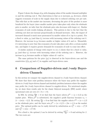 Figure 5 shows the change of p2 with changing values of the market demand multiplier
m and the ordering cost k. One observation is that as m increases, p2 decreases, which
suggests economies of scale in the supply chain due to reduced ordering cost per unit.
This tells that as the market size increases, decreasing the price of the product is more
beneﬁcial for the buyer (since smaller market price takes place only when the wholesale
price is smaller, we infer that the wholesale price also decreases with larger m). Similar
economies of scale results helping all players. This pattern is due to the fact that the
ordering cost does not increase proportionally as demand increases. Also, the impact of
increased demand is much more pronounced in smaller values of m (up to a point). For
a ﬁxed m value, p2 (and thus t2 ) increase with increasing values of the ordering cost k.
However, the increase in p2 becomes smaller at higher values of k and m. Meanwhile,
it’s interesting to note that this economies of scale take place only after a certain market
size, and higher k requires greater demands for economies of scale to come into eﬀect.
    A similar analysis of change with respect to (m, r) shows that for a ﬁxed m value,
p2 (and thus t2 ) increase with increasing values of the ordering cost r. However, the
increase in p2 becomes smaller at higher values of r and m.
   The same patterns for the price (p3 ) is observed in the buyer-driven case and the
sensitivities (ξ[t2 , p2 ] and α∗ ) in supplier and buyer-driven cases.


6    Comparison of Supplier-driven and β-only Buyer-
     driven Channels
In this section we compare the supplier-driven channel to β-only buyer-driven channel.
We show that there exist problem instances where the buyer may prefer the supplier-
driven to β-only buyer-driven channel and similarly problem instances where the supplier
may prefer the β-only buyer-driven channel to supplier-driven. For notational simplic-
ity, we show these results only for the classic bilateral monopoly (BM) model, where
operational costs are zero (k = 0, r = 0).
    In BM, by setting ∂πB = 0 we ﬁnd that the buyer selects p(0) = (a + t)/2 as the
                        ∂p
market price. When p(0) is substituted, the supplier’s proﬁt function becomes πS =
(t − c)m(a − t)/2. By setting ∂πS = 0 we ﬁnd that the supplier selects t(0) = (a + c)/2
                               ∂p
as the wholesale price, and the buyer sets p(0) = (a + t)/2 = (3a + c)/4 as the market
                                                                     (0)
price. The optimal proﬁts can be easily derived by substitution as πS = m(a − c)2 /8
      (0)
and πB = m(a − c)2 /16.
                                                                (α,β)
                                                             ∂πB
   For a ﬁxed α, the optimal β can be derived by setting       ∂β
                                                                        = 0 and solving for β.
The two roots are:


                                            13
 