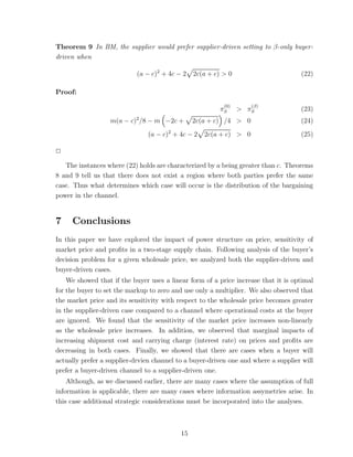Theorem 9 In BM, the supplier would prefer supplier-driven setting to β-only buyer-
driven when

                            (a − c)2 + 4c − 2   2c(a + c) > 0                       (22)

Proof:
                                                          (0)      (β)
                                                         πS     > πS                (23)
                           2
                  m(a − c) /8 − m −2c +         2c(a + c) /4 > 0                    (24)
                               (a − c)2 + 4c − 2   2c(a + c) > 0                    (25)

✷

   The instances where (22) holds are characterized by a being greater than c. Theorems
8 and 9 tell us that there does not exist a region where both parties prefer the same
case. Thus what determines which case will occur is the distribution of the bargaining
power in the channel.


7    Conclusions
In this paper we have explored the impact of power structure on price, sensitivity of
market price and proﬁts in a two-stage supply chain. Following analysis of the buyer’s
decision problem for a given wholesale price, we analyzed both the supplier-driven and
buyer-driven cases.
    We showed that if the buyer uses a linear form of a price increase that it is optimal
for the buyer to set the markup to zero and use only a multiplier. We also observed that
the market price and its sensitivity with respect to the wholesale price becomes greater
in the supplier-driven case compared to a channel where operational costs at the buyer
are ignored. We found that the sensitivity of the market price increases non-linearly
as the wholesale price increases. In addition, we observed that marginal impacts of
increasing shipment cost and carrying charge (interest rate) on prices and proﬁts are
decreasing in both cases. Finally, we showed that there are cases when a buyer will
actually prefer a supplier-drvien channel to a buyer-driven one and where a supplier will
prefer a buyer-driven channel to a supplier-driven one.
    Although, as we discussed earlier, there are many cases where the assumption of full
information is applicable, there are many cases where information assymetries arise. In
this case additional strategic considerations must be incorporated into the analyses.



                                           15
 