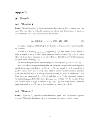 Appendix

A      Proofs

A.1     Theorem 2
Proof: We are interested in characterizing the three roots of Φ(p) = 0 given that they
exist. The case where a real cubic equation has all real and distinct roots is known as
the “irreducible case”, and holds when its discriminant



                      ∆ = 18Φ0 Φ1 Φ2 − 4Φ0 Φ3 + Φ2 Φ2 − 4Φ3 − 27Φ2
                                            2    1 2      1      0                        (26)

    is positive. (Dickson (1939) [?], p48-50) describe a “trigonometric solution” method
for this case.
    If we let p0 = argmax{p=p0,1 ,p0,2 ,p0,3 } πB [p] then p0 < p. This follows from Theorem 1:
                                                                ˜
πB [p] is concave when p < p and has a maximum in the interval (t, p). πB [p] is convex
                            ˜                                                 ˜
when p > p and has a minimum in the interval (˜, a). Thus the root with the maximum
            ˜                                            p
net proﬁt value satisﬁes p0 < p.
                              ˜
    We derived the polynomial equation Φ(p) = 0 starting with (p − w/2) = k/(2q).
   Note that taking the square of both sides, we introduce a new solution to the equation,
namely the p value such that |p − w/2| = p − w/2, even though p − w/2 is restricted to
positive values. So we have a new p value, which is neither an extreme nor an inﬂection
point, that satisﬁes Φ(p) = 0. This p value also satisﬁes p − w/2 < 0 and thus p < w/2.
Since the other roots satisfy p − w/2 > 0 and thus p > w/2, the mentioned p value is
the minimum p0,min of the three roots {p0,1 , p0,2 , p0,3 } of Φ(p) = 0. We can also deduce
that the maximum of πB [p] is achieved at p0 ∈ (w/2, p), and is the smaller of the two
                                                            ˜
roots that satisfy p > w/2, that is, p0 = min{p0,1 , p0,2 , p0,3 }{p0,min }. ✷


A.2     Theorem 3
Proof: Equation (5) gives the relation between a given t and the supplier’s optimal
price p0 . Taking the partial derivative of both sides with respect to t we obtain:




                                              16
 