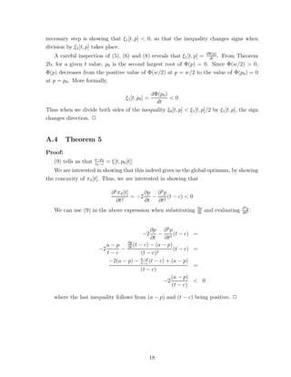 necessary step is showing that ξ1 [t, p] < 0, so that the inequality changes signs when
division by ξ1 [t, p] takes place.
    A careful inspection of (5), (6) and (8) reveals that ξ1 [t, p] = dΦ(p) . From Theorem
                                                                       dt
2b, for a given t value, p0 is the second largest root of Φ(p) = 0. Since Φ(w/2) > 0,
Φ(p) decreases from the positive value of Φ(w/2) at p = w/2 to the value of Φ(p0 ) = 0
at p = p0 . More formally,

                                          dΦ(p0 )
                                         ξ1 [t, p0 ] =
                                                  <0
                                            dt
Thus when we divide both sides of the inequality ξ0 [t, p] < ξ1 [t, p]/2 by ξ1 [t, p], the sign
changes direction. ✷


A.4      Theorem 5
Proof:
                       a−p2
   (9) tells us that   t2 −c
                               = ξ[t, p0 [t]]
   We are interested in showing that this indeed gives us the global optimum, by showing
the concavity of πS [t]. Thus, we are interested in showing that

                                 ∂ 2 πS [t]     ∂p ∂ 2 p
                                            = −2 − 2 (t − c) < 0
                                    ∂t2         ∂t ∂t
                                                                    ∂p                    ∂2p
   We can use (9) in the above expression when substituting         ∂t
                                                                         and evaluating   ∂t2
                                                                                              :


                                               ∂p ∂ 2 p
                                                   − 2 (t − c)
                                                  −2               =
                                               ∂t    ∂t
                            a−p
                                    ∂p
                                       (t − c) − (a − p)
                         −2      − ∂t                    (t − c)   =
                            t−c            (t − c)2
                             −2(a − p) − a−p (t − c) + (a − p)
                                           t−c
                                                                   =
                                           (t − c)
                                                        (a − p)
                                                    −2             < 0
                                                        (t − c)

   where the last inequality follows from (a − p) and (t − c) being positive. ✷




                                                         18
 