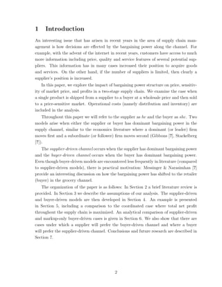 1    Introduction
An interesting issue that has arisen in recent years in the area of supply chain man-
agement is how decisions are eﬀected by the bargaining power along the channel. For
example, with the advent of the internet in recent years, customers have access to much
more information including price, quality and service features of several potential sup-
pliers. This information has in many cases increased their position to acquire goods
and services. On the other hand, if the number of suppliers is limited, then clearly a
supplier’s position is increased.
    In this paper, we explore the impact of bargaining power structure on price, sensitiv-
ity of market price, and proﬁts in a two-stage supply chain. We examine the case when
a single product is shipped from a supplier to a buyer at a wholesale price and then sold
to a price-sensitive market. Operational costs (namely distribution and inventory) are
included in the analysis.
    Throughout this paper we will refer to the supplier as he and the buyer as she. Two
models arise when either the supplier or buyer has dominant bargaining power in the
supply channel, similar to the economics literature where a dominant (or leader) ﬁrm
moves ﬁrst and a subordinate (or follower) ﬁrm moves second (Gibbons [?], Stackelberg
[?]).
    The supplier-driven channel occurs when the supplier has dominant bargaining power
and the buyer-driven channel occurs when the buyer has dominant bargaining power.
Even though buyer-driven models are encountered less frequently in literature (compared
to supplier-driven models), there is practical motivation: Messinger & Narasimhan [?]
provide an interesting discussion on how the bargaining power has shifted to the retailer
(buyer) in the grocery channel.
    The organization of the paper is as follows: In Section 2 a brief literature review is
provided. In Section 3 we describe the assumptions of our analysis. The supplier-driven
and buyer-driven models are then developed in Section 4. An example is presented
in Section 5, including a comparison to the coordinated case where total net proﬁt
throughout the supply chain is maximized. An analytical comparison of supplier-driven
and markup-only buyer-driven cases is given in Section 6. We also show that there are
cases under which a supplier will prefer the buyer-driven channel and where a buyer
will prefer the supplier-driven channel. Conclusions and future research are described in
Section 7.




                                            2
 