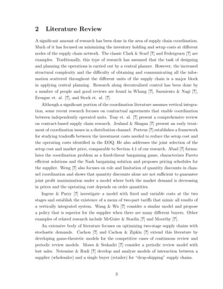2    Literature Review
A signiﬁcant amount of research has been done in the area of supply chain coordination.
Much of it has focused on minimizing the inventory holding and setup costs at diﬀerent
nodes of the supply chain network. The classic Clark & Scarf [?] and Federgruen [?] are
examples. Traditionally, this type of research has assumed that the task of designing
and planning the operations is carried out by a central planner. However, the increased
structural complexity and the diﬃculty of obtaining and communicating all the infor-
mation scattered throughout the diﬀerent units of the supply chain is a major block
in applying central planning. Research along decentralized control has been done by
a number of people and good reviews are found in Whang [?], Sarmiento & Nagi [?],
Erenguc et. al. [?], and Stock et. al. [?].
    Although a signiﬁcant portion of the coordination literature assumes vertical integra-
tion, some recent research focuses on contractual agreements that enable coordination
between independently operated units. Tsay et. al. [?] present a comprehensive review
on contract-based supply chain research. Jeuland & Shugan [?] present an early treat-
ment of coordination issues in a distribution channel. Porteus [?] establishes a framework
for studying tradeoﬀs between the investment costs needed to reduce the setup cost and
the operating costs identiﬁed in the EOQ. He also addresses the joint selection of the
setup cost and market price, comparable to Section 4.1 of our research. Abad [?] formu-
lates the coordination problem as a ﬁxed-threat bargaining game, characterizes Pareto
eﬃcient solutions and the Nash bargaining solution and proposes pricing schedules for
the supplier. Weng [?] also focuses on role and limitation of quantity discounts in chan-
nel coordination and shows that quantity discounts alone are not suﬃcient to guarantee
joint proﬁt maximization under a model where both the market demand is decreasing
in prices and the operating cost depends on order quantities.
   Ingene & Parry [?] investigate a model with ﬁxed and variable costs at the two
stages and establish the existence of a menu of two-part tariﬀs that mimic all results of
a vertically integrated system. Wang & Wu [?] consider a similar model and propose
a policy that is superior for the supplier when there are many diﬀerent buyers. Other
examples of related research include McGuire & Staelin [?] and Moorthy [?].
    An extensive body of literature focuses on optimizing two-stage supply chains with
stochastic demands. Cachon [?] and Cachon & Zipkin [?] extend this literature by
developing game-theoretic models for the competitive cases of continuous review and
periodic review models. Moses & Seshadri [?] consider a periodic review model with
lost sales. Netessine & Rudi [?] develop and analyze models of interaction between a
supplier (wholesaler) and a single buyer (retailer) for “drop-shipping” supply chains.


                                            3
 