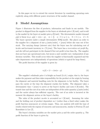 In this paper we try to extend the current literature by considering operating costs
explicitly along with diﬀerent power structures of the market channel.


3     Model Assumptions
Figure 1 illustrates the ﬂow of products, information and funds in our models. The
product is shipped from the supplier to the buyer at wholesale price t [$/unit], and is sold
to the market by the buyer at market price p [$/unit]. The deterministic market demand
µ[p] is linear in p: µ[p] = m(a − p), m = d , a − b ≤ p ≤ a, 0 < b ≤ a, d > 0.
                                                b
The buyer operates under a simple deterministic EOQ model. She places an order to
the supplier for a shipment of size q [units/order], τ [years] before she runs out of her
stock. The carrying charge (interest rate) that the buyer uses for calculating cost of
in-site and in-transit inventory is r [%/year]. The buyer has a reservation net proﬁt RB ,
and she will not participate in the channel if her net proﬁt is less than RB . The supplier
does not have any operational costs, but incurs a unit variable cost c independent of any
decision variables. This would occur when the supplier is functionally organized and the
sales department acts independently of operations (which is typical for large ﬁrms).
    The proﬁt function of the supplier is given by:



                                 πS [t] = (t − c)m(a − p)                               (1)

   The supplier’s wholesale price t is freight on board (f.o.b.) origin; that is, the buyer
makes the payment and then takes responsibility for the product at the origin by bearing
the shipment and material handling costs for the shipments to her facility. The buyer
pays the carrier at the time the shipment reaches her facility. The shipment takes a
deterministic time τ [years] to arrive at the buyer’s facility and costs k [$/order]. The
transit time and the cost of an order are independent of the order quantity q [units/order]
and the carrier always has suﬃcient capacity. The cost of an order is incurred at the
moment the shipment arrives at the buyer’s facility.
   The value of the product on-site is accounted as t [$/unit]. Assuming the value
and the holding cost of product dependent on t (rather than a ﬁxed value) makes the
proﬁt function nonconcave at certain ranges. Thus, our analysis will yield the type of
results related with the regions of concavity and nonconcavity, similar to Porteus [?] and
Rosenblatt & Lee [?].
   The buyer’s decision variables are the market price p and the order quantity q. The
proﬁt function of the buyer is given by:


                                             4
 