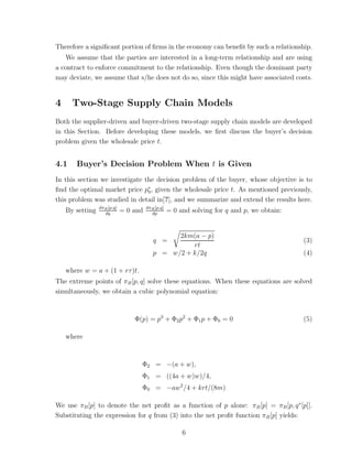 Therefore a signiﬁcant portion of ﬁrms in the economy can beneﬁt by such a relationship.
   We assume that the parties are interested in a long-term relationship and are using
a contract to enforce commitment to the relationship. Even though the dominant party
may deviate, we assume that s/he does not do so, since this might have associated costs.


4     Two-Stage Supply Chain Models
Both the supplier-driven and buyer-driven two-stage supply chain models are developed
in this Section. Before developing these models, we ﬁrst discuss the buyer’s decision
problem given the wholesale price t.


4.1    Buyer’s Decision Problem When t is Given
In this section we investigate the decision problem of the buyer, whose objective is to
ﬁnd the optimal market price p∗ , given the wholesale price t. As mentioned previously,
                                0
this problem was studied in detail in[?], and we summarize and extend the results here.
                 dπB [p,q]             dπB [p,q]
    By setting     dq
                             = 0 and     dp
                                                   = 0 and solving for q and p, we obtain:


                                                2km(a − p)
                                          q =                                                (3)
                                                    rt
                                          p = w/2 + k/2q                                     (4)

    where w = a + (1 + rτ )t.
The extreme points of πB [p, q] solve these equations. When these equations are solved
simultaneously, we obtain a cubic polynomial equation:



                                 Φ(p) = p3 + Φ2 p2 + Φ1 p + Φ0 = 0                           (5)

    where



                                   Φ2 = −(a + w),
                                   Φ1 = ((4a + w)w)/4,
                                   Φ0 = −aw 2 /4 + krt/(8m)

We use πB [p] to denote the net proﬁt as a function of p alone: πB [p] = πB [p, q ∗ [p]].
Substituting the expression for q from (3) into the net proﬁt function πB [p] yields:

                                                        6
 