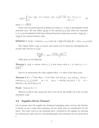 m(a − p)p − (1 + rτ )m(a − p)t − ψ   (a − p)t if a − b ≤ p < a
      πB [p] =                                                                           (6)
                       0                                             if p = a
                  √
where ψ =             2krm.
    Notice that the proﬁt function is deﬁned as 0 when p = a since a discontinuity would
otherwise arise. We now deﬁne (p∗ , q0 ) as the optimal (p, q) pair when the constraint
                                      0
                                        ∗

a−b ≤ p in the deﬁnition of the linear demand function is taken into account. πB [p∗ , q0 ] =
                                                                               ∗
                                                                                   0
                                                                                        ∗

πB [p∗ ] is the optimal solution value:
 ∗
     0


Deﬁnition 1 Let p∗ = argmax{a−b≤p≤a} πB [p], q0 = q[p∗ ] and πB [p∗ , q0 ] = max{a−b≤p≤a} πB [p].
                 0
                                              ∗
                                                     0
                                                              ∗
                                                                  0
                                                                       ∗



   The regions where πB [p] is concave and convex can be found by investigating the
second order derivate of πB [p]:

                                 d2 πB [p]         ψt2 ((a − p)t)−3/2
                                           = −2m +
                                   dp2                     4
   which gives us the following:

Theorem 1 πB [p] is concave when p ≤ p and convex when p > p, where p = a −
                                     ˜                     ˜        ˜
  √     2/3
 ψ t
 8m
              .

   Now let us characterize the cubic equation Φ(p) = 0, when it has three roots:

Theorem 2 If t ≤ t then Φ(p) = 0 has three real roots p0,1 , p0,2 and p0,3 . Let p0 =
argmax{p=p0,1 ,p0,2 ,p0,3 } πB [p].    p0 < p.
                                            ˜  p0,min = min {p0,1 , p0,2 , p0,3 } < w .
                                                                                    2
                                                                                        p0 =
min{ {p0,1, p0,2 , p0,3 }{p0,min } }.

Proof: Given in A.1. ✷

  Theorem 2 tells us that among the three roots of (5), the middle one is the one that
maximizes πB [p].


4.2      Supplier-driven Channel
Let us assume that the supplier has dominant bargaining power and has the freedom
to decide on any t value that maximizes his net proﬁt with no consideration for the
buyer. The buyer reacts to the wholesale price t declared by the supplier by selecting
her optimal price p∗ [t] (and the corresponding q0 [t]) that maximizes her net proﬁt given
                   0
                                                 ∗

t.

                                                  7
 