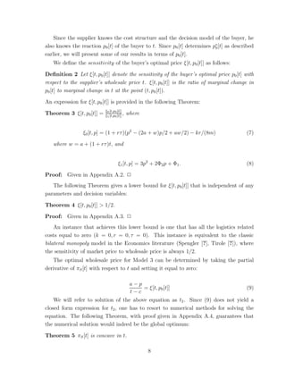 Since the supplier knows the cost structure and the decision model of the buyer, he
also knows the reaction p0 [t] of the buyer to t. Since p0 [t] determines p∗ [t] as described
                                                                           0
earlier, we will present some of our results in terms of p0 [t].
   We deﬁne the sensitivity of the buyer’s optimal price ξ[t, p0 [t]] as follows:

Deﬁnition 2 Let ξ[t, p0 [t]] denote the sensitivity of the buyer’s optimal price p0 [t] with
respect to the supplier’s wholesale price t. ξ[t, p0 [t]] is the ratio of marginal change in
p0 [t] to marginal change in t at the point (t, p0 [t]).

An expression for ξ[t, p0 [t]] is provided in the following Theorem:
                           ξ0 [t,p0 [t]]
Theorem 3 ξ[t, p0 [t]] =   ξ1 [t,p0 [t]]
                                         ,   where


                ξ0 [t, p] = (1 + rτ )(p2 − (2a + w)p/2 + aw/2) − kr/(8m)                 (7)

   where w = a + (1 + rτ )t, and


                                     ξ1 [t, p] = 3p2 + 2Φ2 p + Φ1 .                      (8)

Proof: Given in Appendix A.2. ✷
   The following Theorem gives a lower bound for ξ[t, p0 [t]] that is independent of any
parameters and decision variables:

Theorem 4 ξ[t, p0 [t]] > 1/2.

Proof: Given in Appendix A.3. ✷
    An instance that achieves this lower bound is one that has all the logistics related
costs equal to zero (k = 0, r = 0, τ = 0). This instance is equivalent to the classic
bilateral monopoly model in the Economics literature (Spengler [?], Tirole [?]), where
the sensitivity of market price to wholesale price is always 1/2.
   The optimal wholesale price for Model 3 can be determined by taking the partial
derivative of πS [t] with respect to t and setting it equal to zero:

                                    a−p
                                          = ξ[t, p0 [t]]                           (9)
                                    t−c
    We will refer to solution of the above equation as t2 . Since (9) does not yield a
closed form expression for t2 , one has to resort to numerical methods for solving the
equation. The following Theorem, with proof given in Appendix A.4, guarantees that
the numerical solution would indeed be the global optimum:

Theorem 5 πS [t] is concave in t.

                                                     8
 