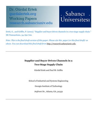Ertek, G., and Griffin, P. (2002). “Supplier and buyer driven channels in a two-stage supply chain.”
IIE Transactions, 34, 691-700.
Note: This is the final draft version of this paper. Please cite this paper (or this final draft) as
above. You can download this final draft from http://research.sabanciuniv.edu.
Supplier and Buyer Driven Channels in a
Two-Stage Supply Chain
Gürdal Ertek and Paul M. Griffin
School of Industrial and Systems Engineering
Georgia Institute of Technology
765Ferst Dr., Atlanta, GA, 30332
 