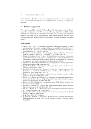 10 G¨urdal Ertek and Kemal Kilic
better solutions. Finally, we are envisioning the extension of our work to scale
up to the rest of the warehouse and yield signiﬁcant monetary and ergonomic
beneﬁts.
7 Acknowledgement
The authors would like to thank Professor David Pisinger at University of Copen-
hagen for making the code of his container loading algorithm available on the
Internet. The authors would also like to thank Sabanci University undergraduate
student Cem S¨ozeri for the 3D illustration of the sample solution, and Mr. Sinan
S¨ud¨utemiz and Mr. Rıza Altu˘g from the company for their assistance during the
project.
References
1. Akturk, M.S., Kilic, K.: Generating short-term observation schedules for space
mission projects. Journal of Intelligent Manufacturing, 10(5), (1999) 387–404
2. Bisckhof, E. E., W¨ascher, G.: Cutting and packing. European Journal of Opera-
tional Research. 84, (3) (1995) 503–505
3. Brunetta, L., Gr´egoire, P. A.: General purpose algorithm for three-dimensional
packing. INFORMS Journal on Computing. 17, (3) (2005) 328–338
4. Chung, F., Graham, R. and Varghese, G.: Parallelism versus memory allocation in
pipelined router forwarding engines. ACM Symposium on Parallel Algorithms and
Architectures, Proceedings of the sixteenth annual ACM symposium on Parallelism
in algorithms and architectures, Barcelona, Spain (2004) 103–111
5. Dyckhoﬀ, H.: A typology of cutting and packing problems. European Journal of
Operational Research. 44, (1990) 145–159
6. Dyckhoﬀ, H., Finke, U.: Cutting and Packing in Production and Distribution.
Springer Verlag, Berlin (1992)
7. Dyckhoﬀ, H., Scheithauer, G., Terno, J.: Cutting and Packing. Annotated Bib-
liographies in Combinatorial Optimization. Dell’Amico, M., Maﬃoli F., and
Martello, S. (eds) Wiley (1997) 393–412
8. Eley, M.: A bottleneck assignment approach to the multiple container loading
problem. OR Spectrum 25 (2003) 45–60
9. Ivancic, N.J., Mathur, K., Mohanty, B.B.: An integer-programming based heuristic
approach to the three-dimensional packing problem. Journal of Manufacturing and
Operations Management 2, (1989) 268–298
10. Lowerre, B.: The HARPY speech recognition system. Ph.D. Thesis, Carnegie Mel-
lon University, PA (1976).
11. Martello, S., Pisinger, D., Vigo, D.: The three-dimensional bin packing problem.
Operations Research, 48 (2), (2000) 256–267
12. Ow, P. S., Morton, T. E.: Filtered beam search in scheduling. International Journal
of Production Research. 26, (1988) 35–62
13. Pisinger, D.: A tree-search heuristic for the container loading problem. Ricerda
Operativa. 28 (87), (1998) 31–48.
14. http://www.diku.dk/∼pisinger/
15. W¨ascher, G., Haußner, H., Schumann, H.: An improved typology of cutting and
packing problems, Working Paper No. 24. Otto von Guericke University, Magde-
burg (2006)
 