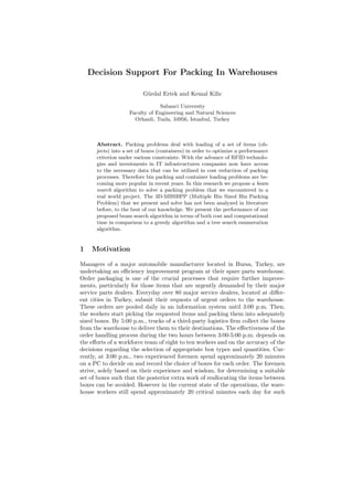 Decision Support For Packing In Warehouses
G¨urdal Ertek and Kemal Kilic
Sabanci University
Faculty of Engineering and Natural Sciences
Orhanli, Tuzla, 34956, Istanbul, Turkey
Abstract. Packing problems deal with loading of a set of items (ob-
jects) into a set of boxes (containers) in order to optimize a performance
criterion under various constraints. With the advance of RFID technolo-
gies and investments in IT infrastructures companies now have access
to the necessary data that can be utilized in cost reduction of packing
processes. Therefore bin packing and container loading problems are be-
coming more popular in recent years. In this research we propose a beam
search algorithm to solve a packing problem that we encountered in a
real world project. The 3D-MBSBPP (Multiple Bin Sized Bin Packing
Problem) that we present and solve has not been analyzed in literature
before, to the best of our knowledge. We present the performance of our
proposed beam search algorithm in terms of both cost and computational
time in comparison to a greedy algorithm and a tree search enumeration
algorithm.
1 Motivation
Managers of a major automobile manufacturer located in Bursa, Turkey, are
undertaking an eﬃciency improvement program at their spare parts warehouse.
Order packaging is one of the crucial processes that require further improve-
ments, particularly for those items that are urgently demanded by their major
service parts dealers. Everyday over 80 major service dealers, located at diﬀer-
ent cities in Turkey, submit their requests of urgent orders to the warehouse.
These orders are pooled daily in an information system until 3:00 p.m. Then,
the workers start picking the requested items and packing them into adequately
sized boxes. By 5:00 p.m., trucks of a third-party logistics ﬁrm collect the boxes
from the warehouse to deliver them to their destinations. The eﬀectiveness of the
order handling process during the two hours between 3:00-5:00 p.m. depends on
the eﬀorts of a workforce team of eight to ten workers and on the accuracy of the
decisions regarding the selection of appropriate box types and quantities. Cur-
rently, at 3:00 p.m., two experienced foremen spend approximately 20 minutes
on a PC to decide on and record the choice of boxes for each order. The foremen
strive, solely based on their experience and wisdom, for determining a suitable
set of boxes such that the posterior extra work of reallocating the items between
boxes can be avoided. However in the current state of the operations, the ware-
house workers still spend approximately 20 critical minutes each day for such
 
