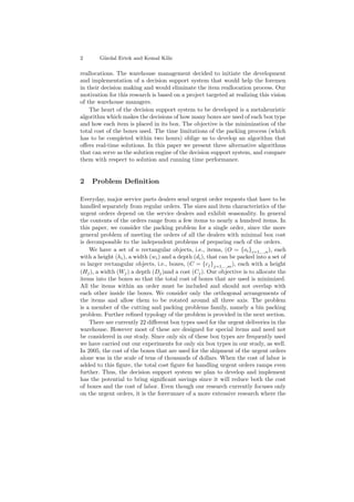 2 G¨urdal Ertek and Kemal Kilic
reallocations. The warehouse management decided to initiate the development
and implementation of a decision support system that would help the foremen
in their decision making and would eliminate the item reallocation process. Our
motivation for this research is based on a project targeted at realizing this vision
of the warehouse managers.
The heart of the decision support system to be developed is a metaheuristic
algorithm which makes the decisions of how many boxes are used of each box type
and how each item is placed in its box. The objective is the minimization of the
total cost of the boxes used. The time limitations of the packing process (which
has to be completed within two hours) oblige us to develop an algorithm that
oﬀers real-time solutions. In this paper we present three alternative algorithms
that can serve as the solution engine of the decision support system, and compare
them with respect to solution and running time performance.
2 Problem Deﬁnition
Everyday, major service parts dealers send urgent order requests that have to be
handled separately from regular orders. The sizes and item characteristics of the
urgent orders depend on the service dealers and exhibit seasonality. In general
the contents of the orders range from a few items to nearly a hundred items. In
this paper, we consider the packing problem for a single order, since the more
general problem of meeting the orders of all the dealers with minimal box cost
is decomposable to the independent problems of preparing each of the orders.
We have a set of n rectangular objects, i.e., items, (O = {oi}i=1,..,n), each
with a height (hi), a width (wi) and a depth (di), that can be packed into a set of
m larger rectangular objects, i.e., boxes, (C = {cj}j=1,..,m), each with a height
(Hj), a width (Wj) a depth (Dj)and a cost (Cj). Our objective is to allocate the
items into the boxes so that the total cost of boxes that are used is minimized.
All the items within an order must be included and should not overlap with
each other inside the boxes. We consider only the orthogonal arrangements of
the items and allow them to be rotated around all three axis. The problem
is a member of the cutting and packing problems family, namely a bin packing
problem. Further reﬁned typology of the problem is provided in the next section.
There are currently 22 diﬀerent box types used for the urgent deliveries in the
warehouse. However most of these are designed for special items and need not
be considered in our study. Since only six of these box types are frequently used
we have carried out our experiments for only six box types in our study, as well.
In 2005, the cost of the boxes that are used for the shipment of the urgent orders
alone was in the scale of tens of thousands of dollars. When the cost of labor is
added to this ﬁgure, the total cost ﬁgure for handling urgent orders ramps even
further. Thus, the decision support system we plan to develop and implement
has the potential to bring signiﬁcant savings since it will reduce both the cost
of boxes and the cost of labor. Even though our research currently focuses only
on the urgent orders, it is the forerunner of a more extensive research where the
 