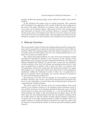 Decision Support For Packing In Warehouses 3
problem of eﬃciently packing regular orders (which have higher costs) will be
handled.
In the warehouse the fragile items are packed separately. This constraint
will be handled in the application with a simple if-then rule and is neglected in
the scope of the paper. Therefore, we assume at this stage that all the items
of an order can be packed together. Thousands of items with varying shapes
and dimensions are present in the warehouse. However, a majority (%80-%85)
of these items come in rectangular boxes. For the rest of our paper we assume
that all the items have rectangular shape. This assumption was approved by the
warehouse managers to be non-restrictive and is required for our computations.
3 Relevant Literature
The strong duality relation between the packing problems and the cutting prob-
lems makes it impossible to separate the research conducted on either of the two
problems. While the packing problems deal with optimal arrangement of a set
of smaller items (O) within larger items (C), the cutting problems aim to cut a
larger item (stock) into smaller pieces.
The cutting and packing problems are some of the most extensively studied
combinatorial optimization problem in the literature. In the editorial of the
Special Issue of the European Journal of Operational Research on Cutting and
Packing, Bisckhoﬀ and W¨ascher [2] present three reasons for the popularity
of these problems. First of all, the cutting and packing problems have a wide
range of applications in industry. This is quite true when one considers that
the applications extend from production and distribution problems in supply
chain logistics (e.g., cutting metal sheets into smaller pieces, order packaging in
warehouses, loading the containers to trucks or ships, etc.), to applications as
diverse as computer science and ﬁnance (e.g., memory allocation of processors
[4], and capital budgeting problems [7]).
Second reason is the fact that the majority of such problems are strongly
NP-Hard. Therefore, they receive a great deal of attention from researchers who
focus on exact algorithms, as well as those who develop heuristic solutions for
computationally complex problems.
The third reason is the diversity of the real world problems. Even small
nuances in the objective function or the packing/cutting constraints result in
new problem structures. In the knapsack packing problem, the space is limited
and the goal is to choose the most valuable (i.e., a set of) small objects that
would maximize the utility of the load packed into the larger object. On the
other hand, the bin packing problems deal with the problem of packing all of
the smaller objects so that the number of larger objects required is minimized.
A special case is the pallet loading problem in which the smaller objects are
usually identical or weakly heterogenous (relatively few small item types) and
the objective is minimizing the number of identical (generally speaking) pallets
required.
 