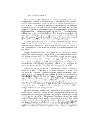 4 G¨urdal Ertek and Kemal Kilic
Since the seminal papers of Gilmore and Gomory in early 60’s, over a thou-
sand papers are published in problems related to cutting and packing problems.
Such an extensive literature with many varieties of the problems necessitates a
good typology. To our knowledge, two well-accepted typologies are present in
the literature [5, 15]. The most commonly accepted (and the earliest) is due to
Dyckhoﬀ [5] in which he proposes four criteria according to which the problems
can be categorized; (1) Dimensionality (1D, 2D, 3D, ND) (2) Kind of assignment
(all large objects and selected small objects - B, or all small objects and selected
large objects -V) (3) Assortment of large objects (One, Identical, Diﬀerent)
and (4) Assortment of small objects (Few items of few sizes, many items of
Relatively few sizes, Many items of many sizes, Congruent items).
In a recent paper, W¨ascher et al. [15] argues that the classiﬁcation scheme
of Dyckhoﬀ has major drawbacks in certain aspects such as inconsistency, lack
of uniqueness and homogeneity. They improve the classiﬁcation and propose a
new typology similar to the Dyckhoﬀ’s in certain aspects but complements its
deﬁciencies.
Given the overwhelming size of the literature, we refer the interested readers
to one of the following extensive reviews: A historical development of the cutting
and packing problems, with a brief discussion of the seminal and most impor-
tant papers in major problem categories are presented by Dyckhoﬀ et al.[7]. In
an extensive review of the literature, Dyckhoﬀ and Finke [6] investigate 308 pa-
pers that were published prior to 1992. They also provide a classiﬁcation of the
literature based on the typology proposed by Dyckhoﬀ. In [15], 413 papers are
reviewed and a classiﬁcation based on the improved typology is provided.
Based on the typology of Dyckhoﬀ [5], the problem studied in this paper is
categorized as 3D/V/D/M. None of the papers published prior to 1992 falls
into this category. Actually, even three-dimensional packing problems were rarely
studied prior to 1992. According to the typology of Washner[15], our problem is
3D-MBSBPP (Multiple Bin Sized Bin Packing Problems). Again there are no
papers published in this category between 1994-2004 [15]. Out of the 413 papers
only four papers were published in the MBSBPP category and among these
four papers, three of them were single-dimensional and the fourth one was two-
dimensional. The closest category is 3D-MHLOPP (3D-Multiple Heterogenous
Large Objects Placement Problems), which is basically a generalization of 3D-
multiple container or pallet loading problems.
The object placement problems are categorized as the problems in which
smaller objects have limited number of types (weakly homogenous) so that the
proposed solutions exploit this constraint. The papers of Ivancic et al. [9] and
Eley [8] fall into the 3D-MHLOPP category. Considering relatively few small
number of items allows limited number of preassigned patterns of these small
items and eases the computations. Being published in 2005, the work of Brunetta
and Gr´egoire [3] was not included in the review, but also falls into 3D-MHLOPP
category. Motivated from a real case in a biscuit factory with 15 diﬀerent smaller
objects size (in this case the smaller objects are boxes of sweeties), they propose
 