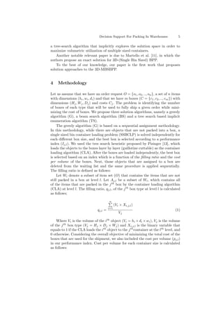 Decision Support For Packing In Warehouses 5
a tree-search algorithm that implicitly explores the solution space in order to
maximize volumetric utilization of multiple sized containers.
Another notable relevant paper is due to Martello et al. [11], in which the
authors propose an exact solution for 3D-(Single Bin Sized) BPP.
To the best of our knowledge, our paper is the ﬁrst work that proposes
solution approaches to the 3D-MBSBPP.
4 Methodology
Let us assume that we have an order request O = {o1, o2, .., on}, a set of n items
with dimensions (hi, wi, di) and that we have m boxes (C = {c1, c2, .., cm}) with
dimensions (Hj, Wj, Dj) and costs Cj. The problem is identifying the number
of boxes of each type that will be used to fully ship a given order while mini-
mizing the cost of boxes. We propose three solution algorithms, namely a greedy
algorithm (G), a beam search algorithm (BS) and a tree search based implicit
enumeration algorithm (TS).
The greedy algorithm (G) is based on a sequential assignment methodology.
In this methodology, while there are objects that are not packed into a box, a
single sized bin container loading problem (SSBCLP) is solved independently for
each diﬀerent box size, and the best box is selected according to a performance
index (Ij,l). We used the tree search heuristic proposed by Pisinger [13], which
loads the objects to the boxes layer by layer (guillotine cuttable) as the container
loading algorithm (CLA). After the boxes are loaded independently, the best box
is selected based on an index which is a function of the ﬁlling ratio and the cost
per volume of the boxes. Next, those objects that are assigned to a box are
deleted from the waiting list and the same procedure is applied sequentially.
The ﬁlling ratio is deﬁned as follows:
Let Wl denote a subset of item set (O) that contains the items that are not
still packed in a box at level l. Let Aj,l be a subset of Wl, which contains all
of the items that are packed in the jth
box by the container loading algorithm
(CLA) at level l. The ﬁlling ratio, qj,l, of the jth
box type at level l is calculated
as follows;
qj,l =
n
i=1
(Vi × Xi,j,l)
Vj
(1)
Where Vi is the volume of the ith
object (Vi = hi ×di ×wi), Vj is the volume
of the jth
box type (Vj = Hj × Dj × Wj) and Xi,j,l is the binary variable that
equals to 1 if the CLA loads the ith
object to the jth
container at the lth
level, and
0 otherwise. Considering the overall objective of minimizing the total cost of the
boxes that are used for the shipment, we also included the cost per volume (pj,l)
in our performance index. Cost per volume for each container size is calculated
as follows:
 