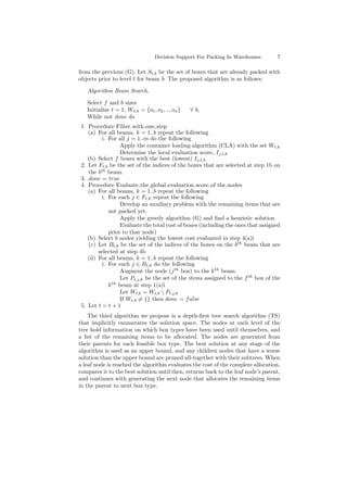 Decision Support For Packing In Warehouses 7
from the previous (G). Let St,b be the set of boxes that are already packed with
objects prior to level t for beam b. The proposed algorithm is as follows;
Algorithm Beam Search.
Select f and b sizes
Initialize t = 1, W1,b = {o1, o2, .., on} ∀ b,
While not done do
1. Procedure Filter with one step
(a) For all beams, k = 1..b repeat the following
i. For all j = 1..m do the following
Apply the container loading algorithm (CLA) with the set Wt,k
Determine the local evaluation score, Ij,t,k
(b) Select f boxes with the best (lowest) Ij,t,k
2. Let Ft,b be the set of the indices of the boxes that are selected at step 1b on
the bth
beam.
3. done = true
4. Procedure Evaluate the global evaluation score of the nodes
(a) For all beams, k = 1..b repeat the following
i. For each j ∈ Ft,k repeat the following
Develop an auxiliary problem with the remaining items that are
not packed yet.
Apply the greedy algorithm (G) and ﬁnd a heuristic solution
Evaluate the total cost of boxes (including the ones that assigned
prior to that node)
(b) Select b nodes yielding the lowest cost evaluated in step 4(a)i
(c) Let Bt,b be the set of the indices of the boxes on the bth
beam that are
selected at step 4b
(d) For all beams, k = 1..b repeat the following
i. For each j ∈ Bt,k do the following
Augment the node (jth
box) to the kth
beam.
Let Pt,j,k be the set of the items assigned to the fth
box of the
kth
beam at step 1(a)i
Let Wt,b = Wt,b  Pt,j,k
If Wt,b = {} then done = false
5. Let t = t + 1
The third algorithm we propose is a depth-ﬁrst tree search algorithm (TS)
that implicitly enumerates the solution space. The nodes at each level of the
tree hold information on which box types have been used until themselves, and
a list of the remaining items to be allocated. The nodes are generated from
their parents for each feasible box type. The best solution at any stage of the
algorithm is used as an upper bound, and any children nodes that have a worse
solution than the upper bound are pruned all-together with their subtrees. When
a leaf node is reached the algorithm evaluates the cost of the complete allocation,
compares it to the best solution until then, returns back to the leaf node’s parent,
and continues with generating the next node that allocates the remaining items
in the parent to next box type.
 