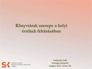 Könyvtárak szerepe a helyi
értékek feltárásában
Kukkonka Judit
Somogyi-könyvtár
Szeged, 2015. június 18.
 