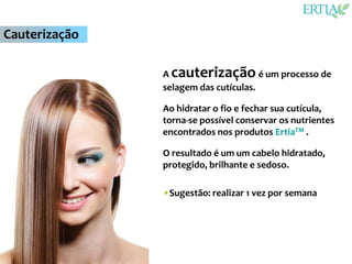 Cauterização

               A cauterização é um processo de
               selagem das cutículas.

               Ao hidratar o fio e fechar sua cutícula,
               torna-se possível conservar os nutrientes
               encontrados nos produtos ErtiaTM .

               O resultado é um um cabelo hidratado,
               protegido, brilhante e sedoso.

               •Sugestão: realizar 1 vez por semana
 