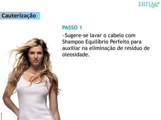 Cauterização
               PASSO 1
               •Sugere-se lavar o cabelo com
               Shampoo Equilíbrio Perfeito para
               auxiliar na eliminação de resíduo de
               oleosidade.
 