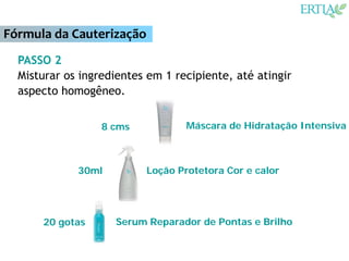 Fórmula da Cauterização
  PASSO 2
  Misturar os ingredientes em 1 recipiente, até atingir
  aspecto homogêneo.


                  8 cms           Máscara de Hidratação Intensiva



             30ml         Loção Protetora Cor e calor




      20 gotas      Serum Reparador de Pontas e Brilho
 