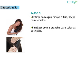 Cauterização
               PASSO 5
               •Retirar com água morna à fria, secar
               com secador.

               •Finalizar com a prancha para selar as
               cutículas.
 