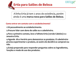 Ertia para Salões de Beleza

       A linha Ertia já tem 2 anos de existência, porém
       ainda é uma marca nova para Salões de Beleza.

Como entrar em contato com o estabelecimento?
1.Vá pessoalmente ao estabelecimento.
2.Procure falar com dono do salão ou o cabeleireiro.
3.Para o primeiro contato, leve o folheto Ertia (versão Cabelos) e a
amostra Ertia.
4.Agende dia e horário para demonstrar os produtos. O cabeleireiro
precisa experimentar o produto, só assim ele decidirá se comprará ou
não.
5.Esteja preparado para responder perguntas sobre os ingredientes,
funções e modo de uso dos produtos.
 