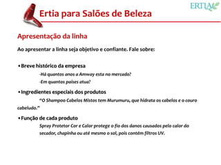 Ertia para Salões de Beleza

Apresentação da linha
Ao apresentar a linha seja objetivo e confiante. Fale sobre:


•Breve histórico da empresa
         -Há quantos anos a Amway esta no mercado?
         -Em quantos países atua?

•Ingredientes especiais dos produtos
         “O Shampoo Cabelos Mistos tem Murumuru, que hidrata os cabelos e o couro
cabeludo.”

•Função de cada produto
         Spray Protetor Cor e Calor protege o fio dos danos causados pelo calor do
         secador, chapinha ou até mesmo o sol, pois contém filtros UV.
 