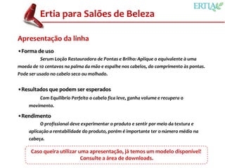Ertia para Salões de Beleza

Apresentação da linha
•Forma de uso
          Serum Loção Restauradora de Pontas e Brilho: Aplique o equivalente à uma
moeda de 10 centavos na palma da mão e espalhe nos cabelos, do comprimento às pontas.
Pode ser usado no cabelo seco ou molhado.


•Resultados que podem ser esperados
          Com Equilíbrio Perfeito o cabelo fica leve, ganha volume e recupera o
     movimento.

•Rendimento
          O profissional deve experimentar o produto e sentir por meio da textura e
     aplicação a rentabilidade do produto, porém é importante ter o número médio na
     cabeça.

      Caso queira utilizar uma apresentação, já temos um modelo disponível!
                            Consulte a área de downloads.
 