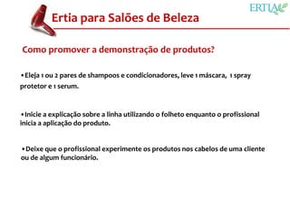Ertia para Salões de Beleza

Como promover a demonstração de produtos?

•Eleja 1 ou 2 pares de shampoos e condicionadores, leve 1 máscara, 1 spray
protetor e 1 serum.


•Inicie a explicação sobre a linha utilizando o folheto enquanto o profissional
inicia a aplicação do produto.


•Deixe que o profissional experimente os produtos nos cabelos de uma cliente
ou de algum funcionário.
 