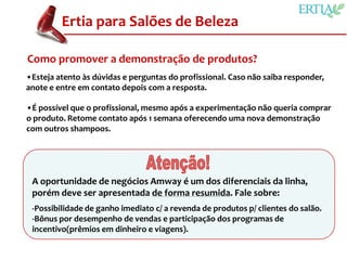 Ertia para Salões de Beleza

Como promover a demonstração de produtos?
•Esteja atento às dúvidas e perguntas do profissional. Caso não saiba responder,
anote e entre em contato depois com a resposta.

•É possível que o profissional, mesmo após a experimentação não queria comprar
o produto. Retome contato após 1 semana oferecendo uma nova demonstração
com outros shampoos.




 A oportunidade de negócios Amway é um dos diferenciais da linha,
 porém deve ser apresentada de forma resumida. Fale sobre:
 -Possibilidade de ganho imediato c/ a revenda de produtos p/ clientes do salão.
 -Bônus por desempenho de vendas e participação dos programas de
 incentivo(prêmios em dinheiro e viagens).
 