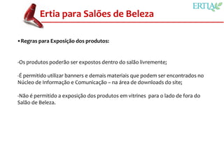 Ertia para Salões de Beleza

•Regras para Exposição dos produtos:


-Os produtos poderão ser expostos dentro do salão livremente;

-É permitido utilizar banners e demais materiais que podem ser encontrados no
Núcleo de Informação e Comunicação – na área de downloads do site;

-Não é permitido a exposição dos produtos em vitrines para o lado de fora do
Salão de Beleza.
 