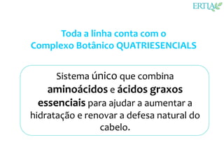 Toda a linha conta com o
Complexo Botânico QUATRIESENCIALS


      Sistema único que combina
    aminoácidos e ácidos graxos
  essenciais para ajudar a aumentar a
hidratação e renovar a defesa natural do
                cabelo.
 
